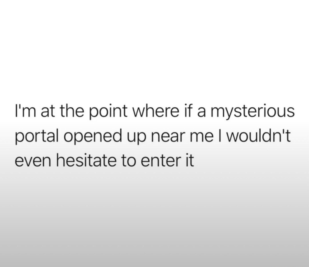 I'm at the point where if a mysterious portal opened up near me I wouldn't even hesitate to enter it