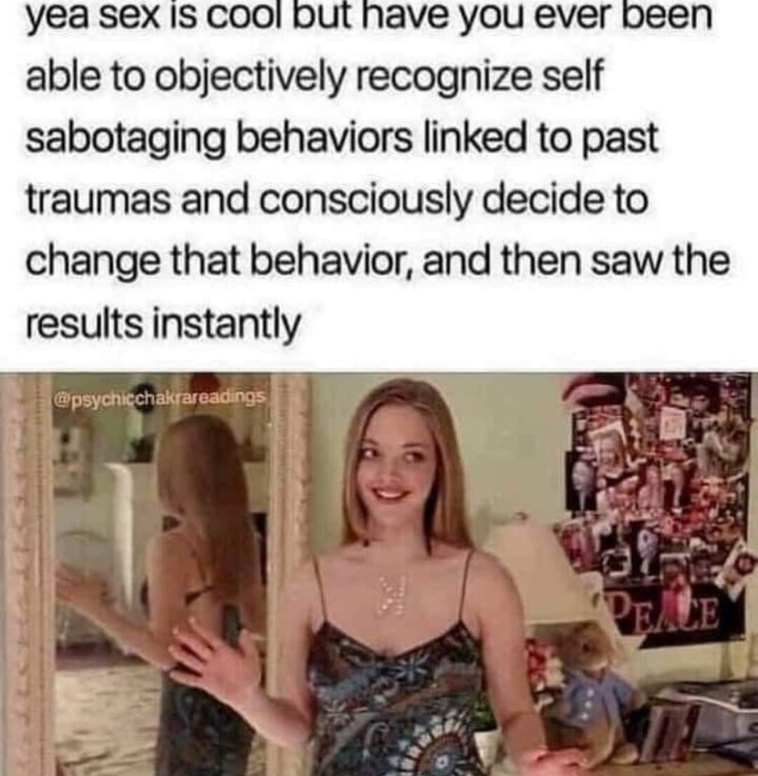 yea sex is cool but have you ever been able to objectively recognize self sabotaging behaviors linked to past traumas and consciously decide to change that behavior, and then saw the results instantly