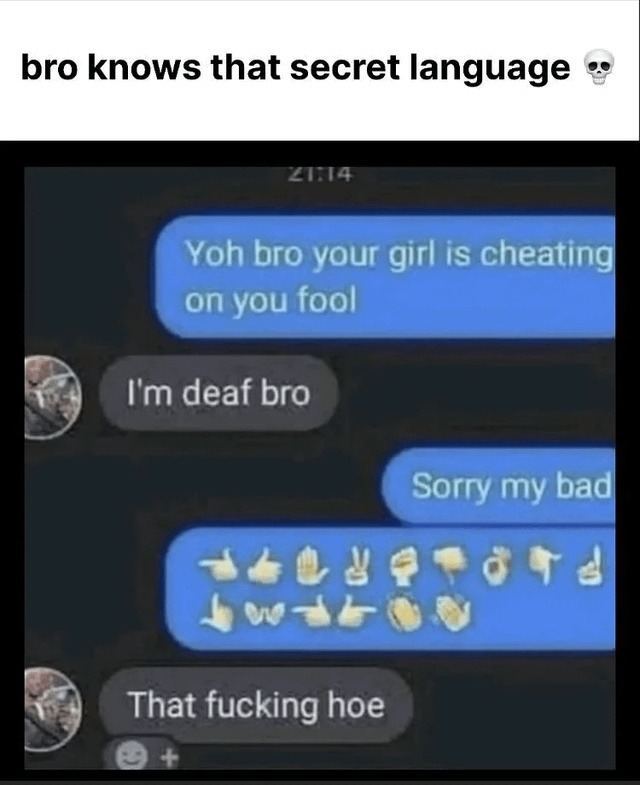 bro knows that secret language
Yoh bro your girl is cheating on you fool
I'm deaf bro
Sorry my bad
That fucking hoe