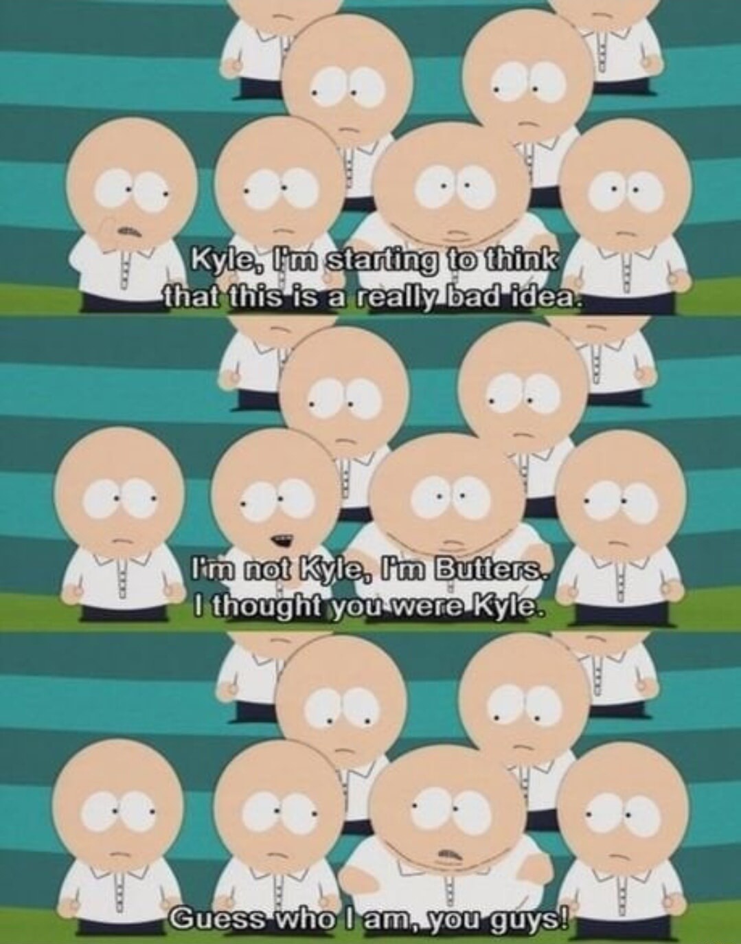 Kyle, I'm starting to think that this is a really bad idea. I'm not Kyle, I'm Butters. I thought you were Kyle. Guess who I am, you guys!