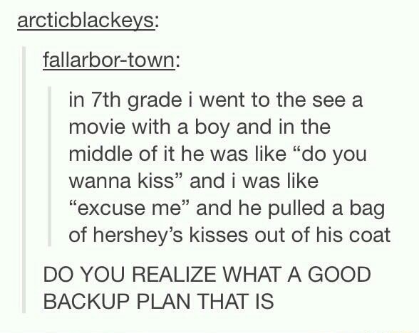 in 7th grade i went to the see a movie with a boy and in the middle of it he was like “do you wanna kiss” and i was like “excuse me” and he pulled a bag of hershey’s kisses out of his coat
DO YOU REALIZE WHAT A GOOD BACKUP PLAN THAT IS
