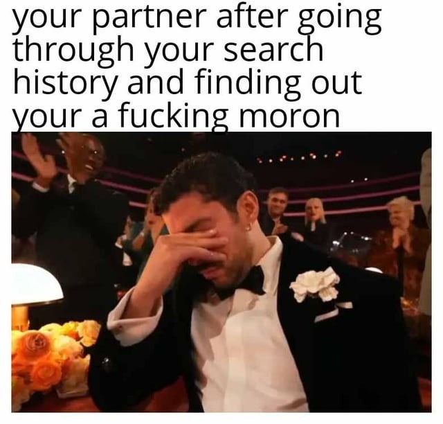 your partner after going through your search history and finding out your a fucking moron