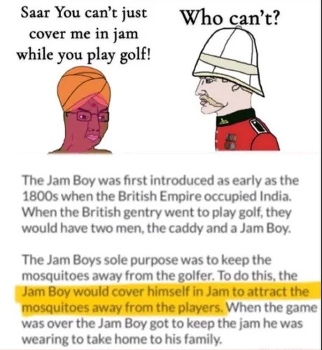 Saar You can't just cover me in jam while you play golf! Who can't? The Jam Boy was first introduced as early as the 1800s when the British Empire occupied India. When the British gentry went to play golf, they would have two men, the caddy and a Jam Boy. The Jam Boys sole purpose was to keep the mosquitoes away from the golfer. To do this, the Jam