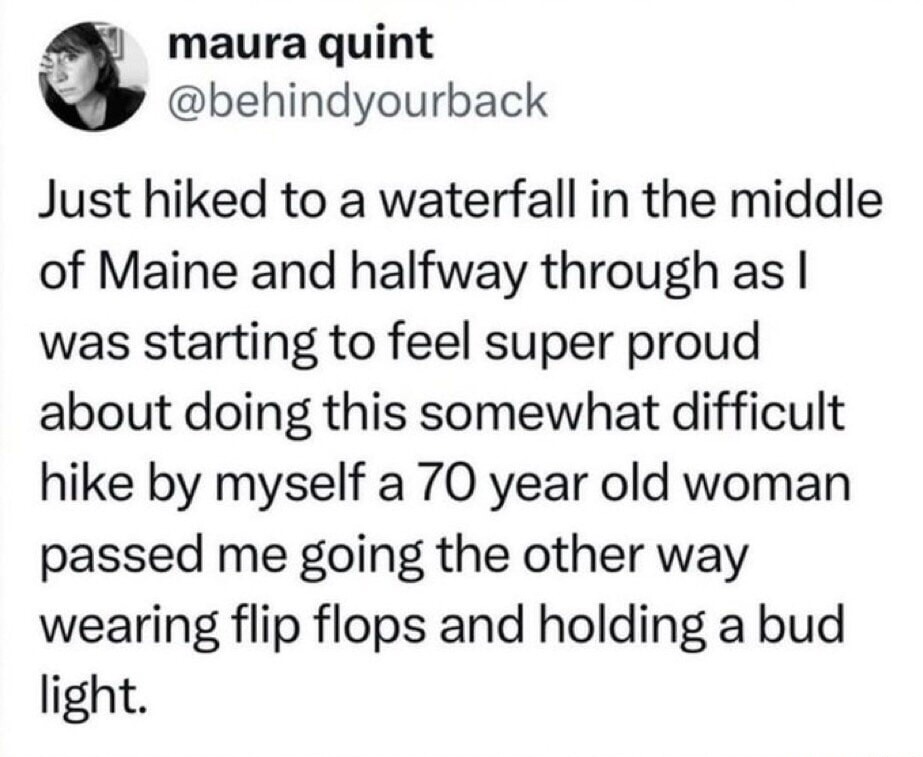 Just hiked to a waterfall in the middle of Maine and halfway through as I was starting to feel super proud about doing this somewhat difficult hike by myself a 70 year old woman passed me going the other way wearing flip flops and holding a bud light.