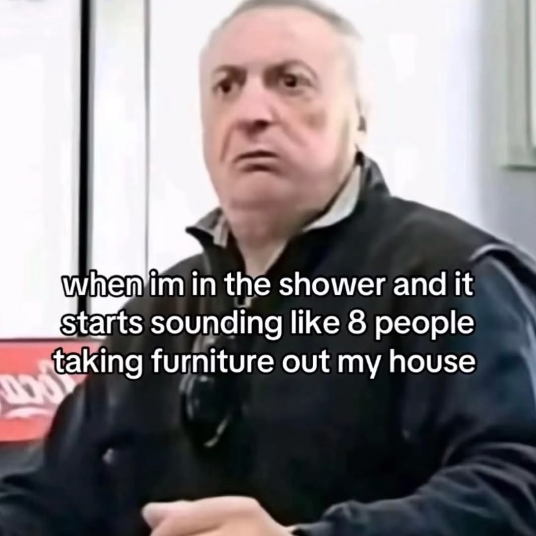 when im in the shower and it starts sounding like 8 people taking furniture out my house