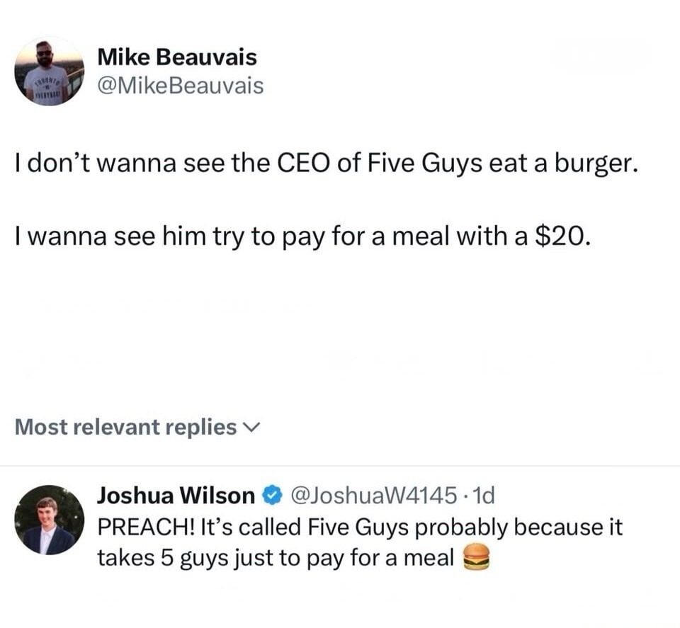 I don't wanna see the CEO of Five Guys eat a burger. I wanna see him try to pay for a meal with a $20. PREACH! It's called Five Guys probably because it takes 5 guys just to pay for a meal