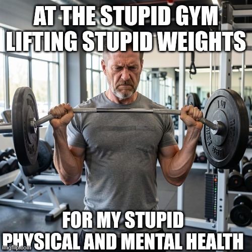 AT THE STUPID GYM LIFTING STUPID WEIGHTS FOR MY STUPID PHYSICAL AND MENTAL HEALTH