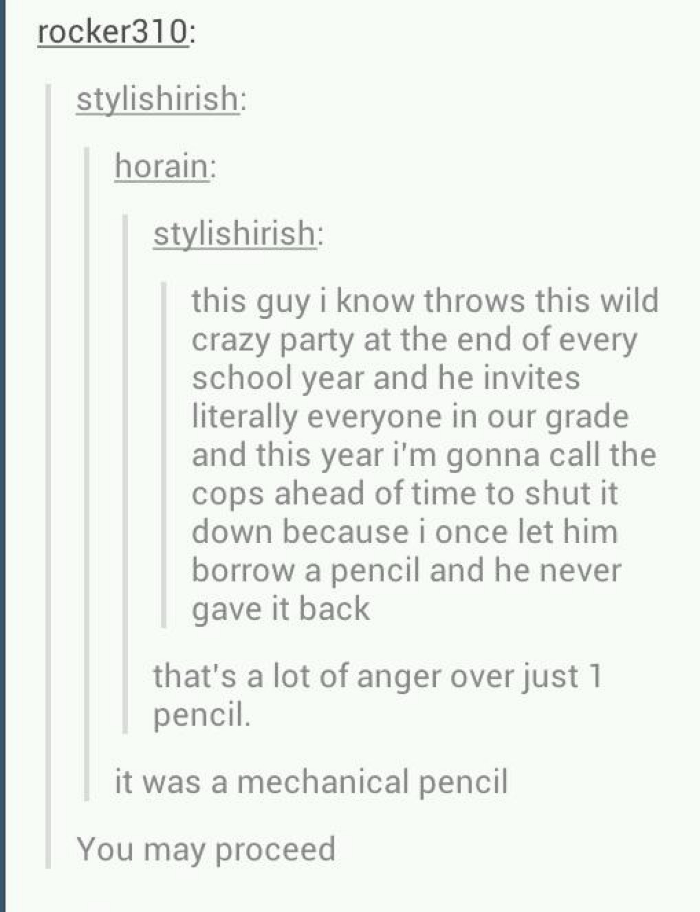 rocker310:
stylishirish:
horain:
stylishirish:
this guy i know throws this wild crazy party at the end of every school year and he invites literally everyone in our grade and this year i'm gonna call the cops ahead of time to shut it down because i once let him borrow a pencil and he never gave it back
that's a lot of anger over just 1 pencil.
it w