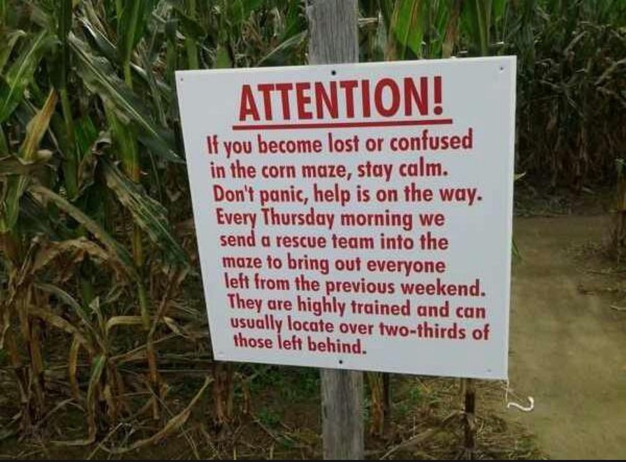 ATTENTION! If you become lost or confused in the corn maze, stay calm. Don't panic, help is on the way. Every Thursday morning we send a rescue team into the maze to bring out everyone left from the previous weekend. They are highly trained and can usually locate over two-thirds of those left behind.