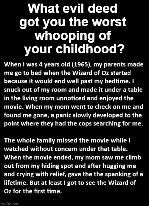 What evil deed got you the worst whooping of your childhood?
When I was 4 years old (1965), my parents made me go to bed when the Wizard of Oz started because it would end well past my bedtime. I snuck out of my room and made it under a table in the living room unnoticed and enjoyed the movie. When my mom went to check on me and found me gone, a pa