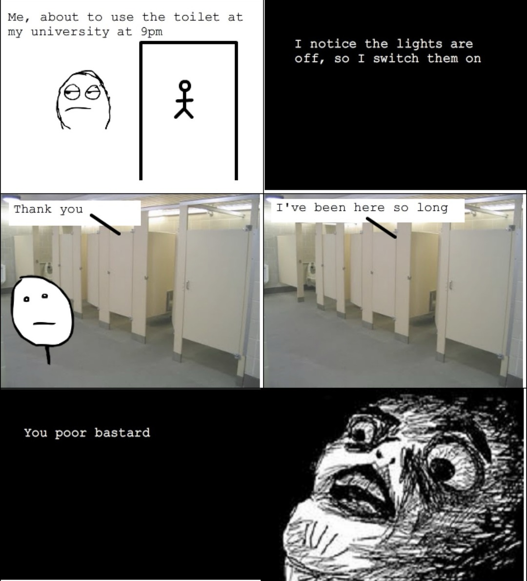 Me, about to use the toilet at my university at 9pm. I notice the lights are off, so I switch them on. Thank you. I've been here so long. You poor bastard.