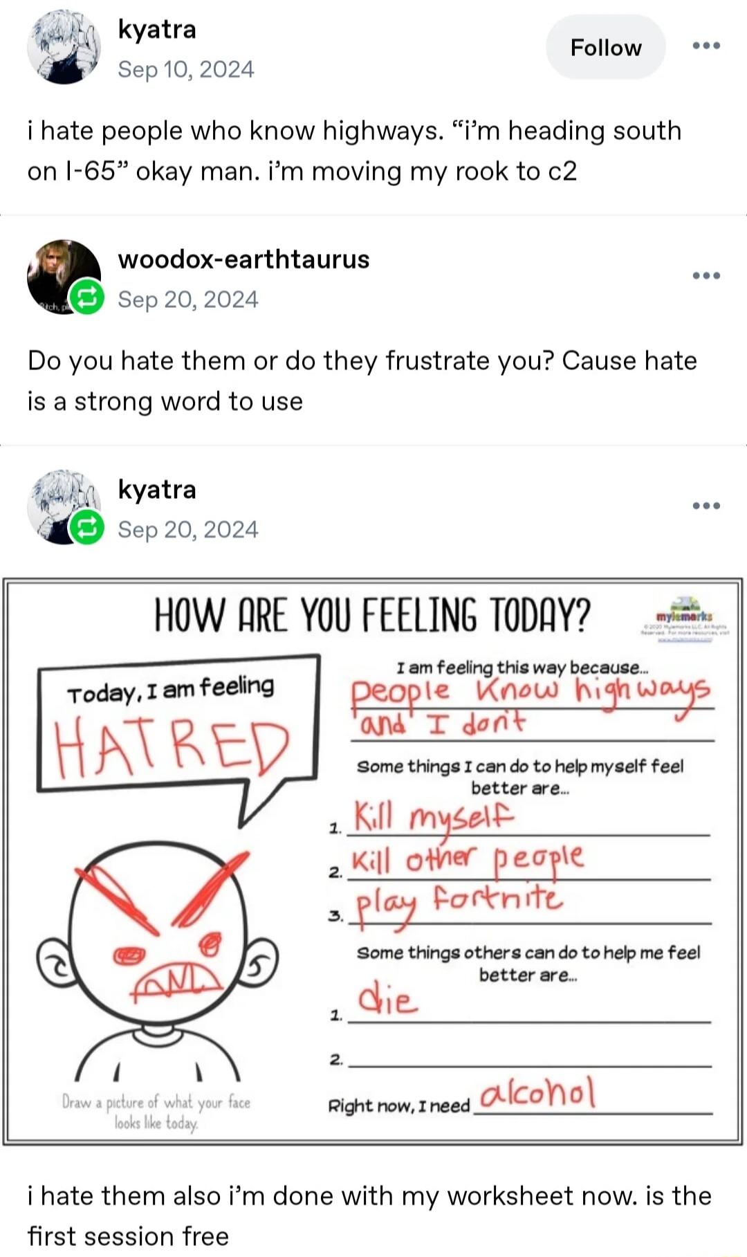 HOW ARE YOU FEELING TODAY? Today, I am feeling HATRED I am feeling this way because... people Know highways and I don't Some things I can do to help myself feel better are... 1. Kill myself 2. Kill other people 3. play fortnite Some things others can do to help me feel better are... 1. die 2. Right now, I need alcohol Draw a picture of what your fa