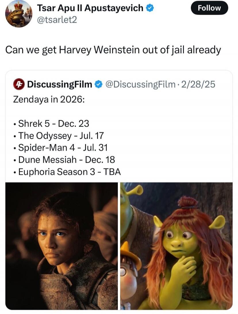 Can we get Harvey Weinstein out of jail already
Zendaya in 2026:
Shrek 5 - Dec. 23
The Odyssey - Jul. 17
Spider-Man 4 - Jul. 31
Dune Messiah - Dec. 18
Euphoria Season 3 - TBA