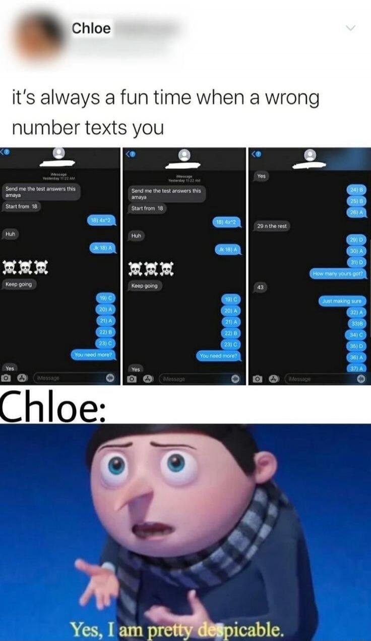 Chloe
it's always a fun time when a wrong number texts you
Send me the test answers this amaya
Start from 18
Huh
JK 18) A
Keep going
19) C
20) A
21) A
22) B
23) C
You need more?
Yes
(message)
Chloe:
Yes, I am pretty despicable.