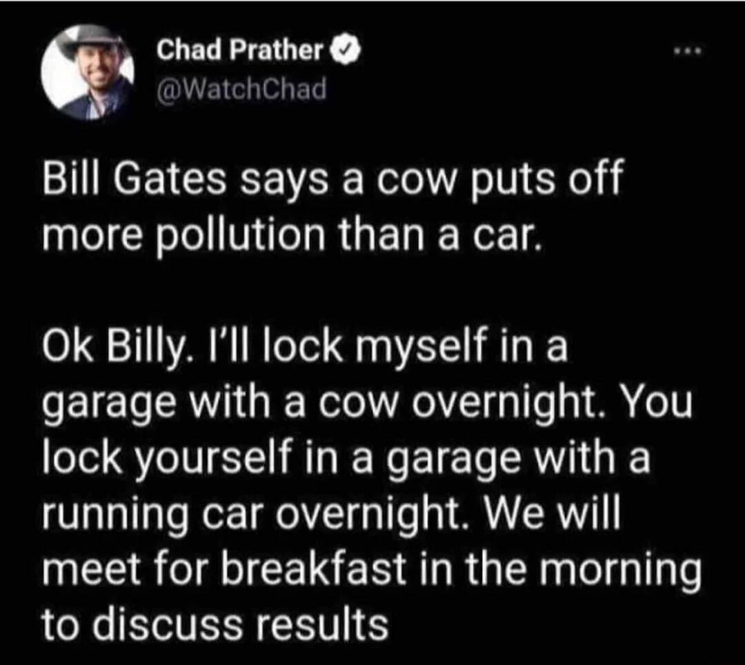 Bill Gates says a cow puts off more pollution than a car. Ok Billy. I'll lock myself in a garage with a cow overnight. You lock yourself in a garage with a running car overnight. We will meet for breakfast in the morning to discuss results