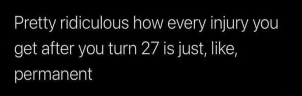 Pretty ridiculous how every injury you get after you turn 27 is just, like, permanent