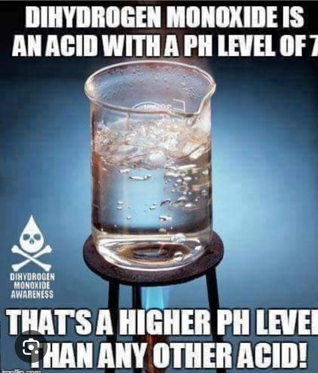 DIHYDROGEN MONOXIDE IS AN ACID WITH A PH LEVEL OF 7. THAT'S A HIGHER PH LEVEL THAN ANY OTHER ACID!