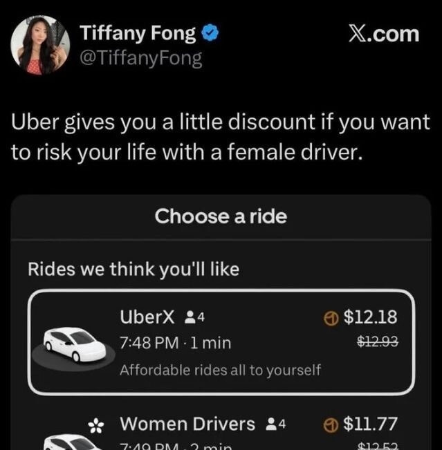 Uber gives you a little discount if you want to risk your life with a female driver. Choose a ride. Rides we think you'll like. UberX 4 7:48 PM 1 min Affordable rides all to yourself. Women Drivers 4 7:49 PM 2 min