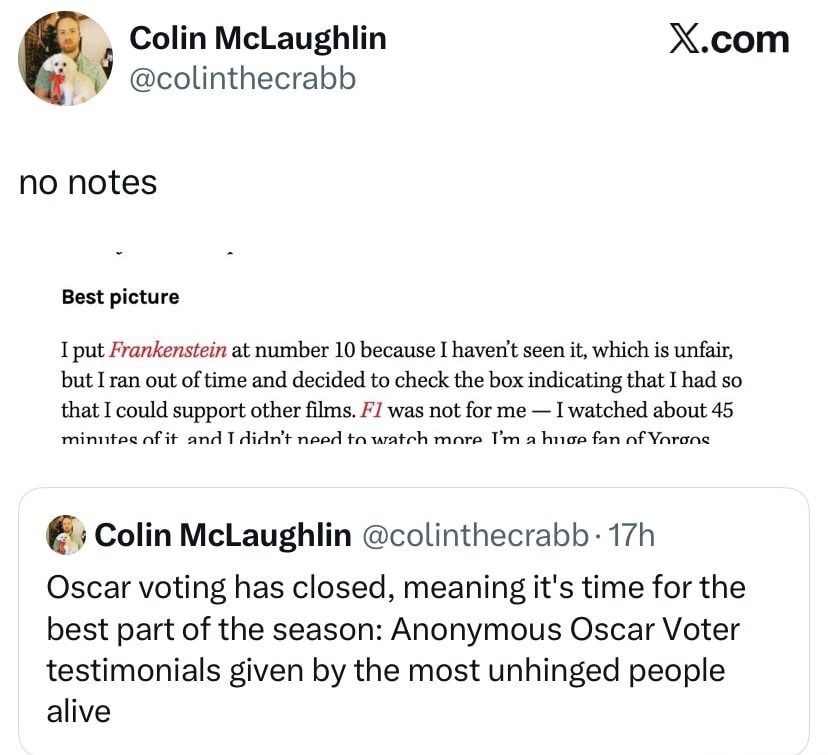 no notes Best picture I put Frankenstein at number 10 because I haven't seen it, which is unfair, but I ran out of time and decided to check the box indicating that I had so that I could support other films. F1 was not for me - I watched about 45 minutes of it and I didn't need to watch more. I'm a huge fan of Yorgos Oscar voting has closed, meanin