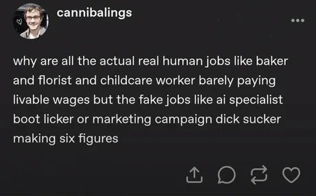 why are all the actual real human jobs like baker and florist and childcare worker barely paying livable wages but the fake jobs like ai specialist boot licker or marketing campaign dick sucker making six figures