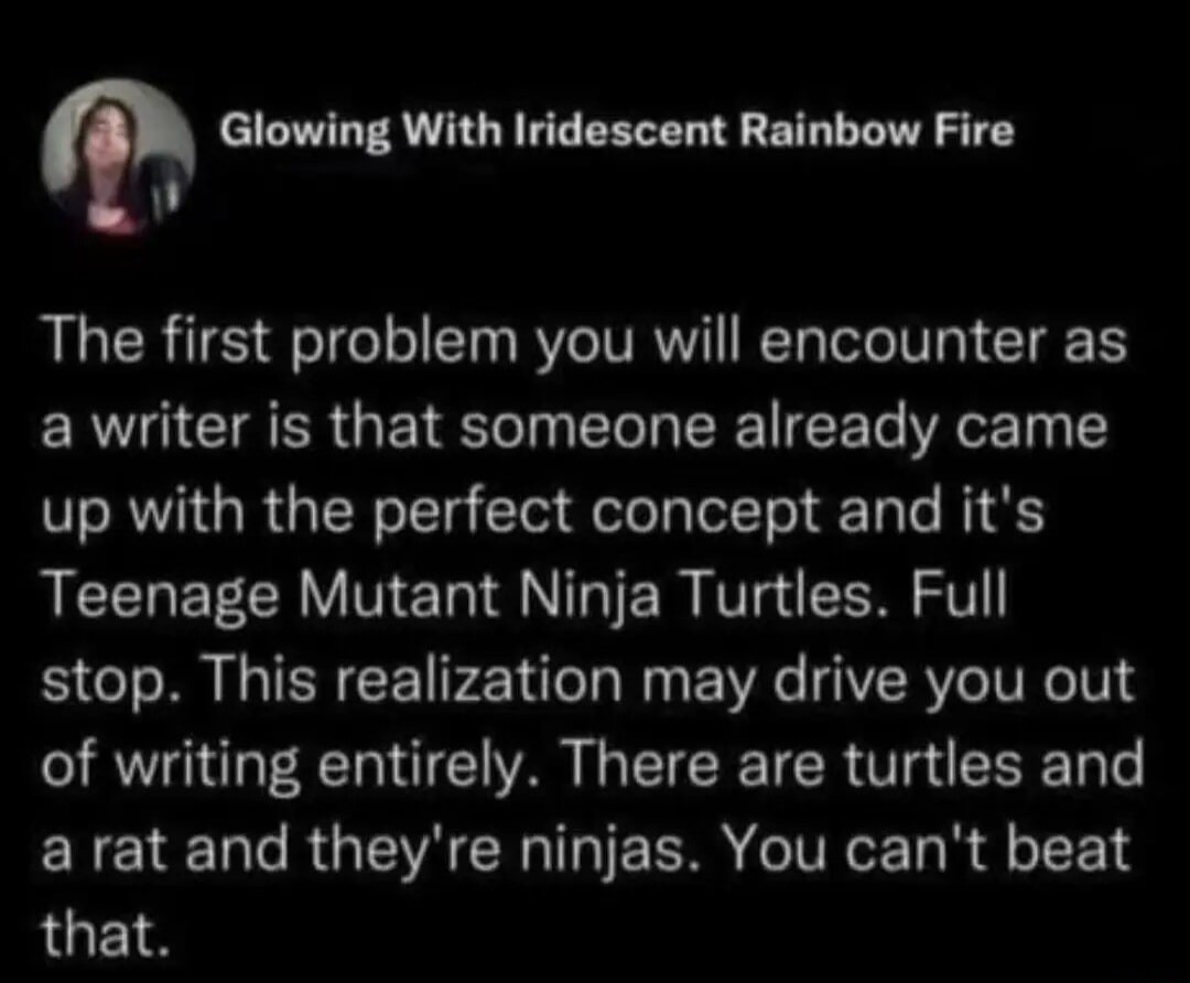 The first problem you will encounter as a writer is that someone already came up with the perfect concept and it's Teenage Mutant Ninja Turtles. Full stop. This realization may drive you out of writing entirely. There are turtles and a rat and they're ninjas. You can't beat that.