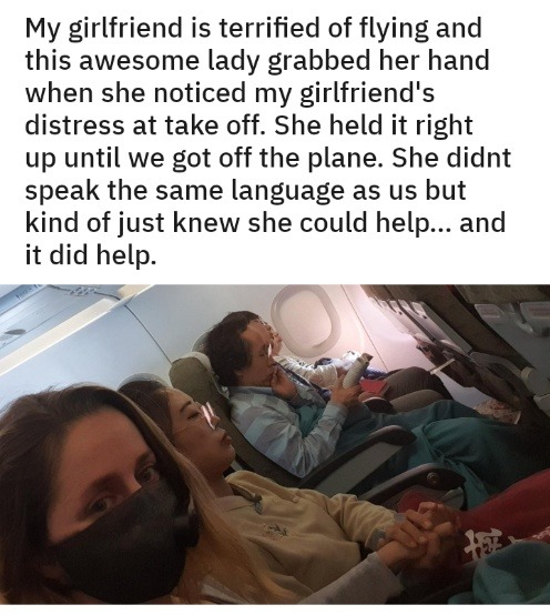 My girlfriend is terrified of flying and this awesome lady grabbed her hand when she noticed my girlfriend's distress at take off. She held it right up until we got off the plane. She didnt speak the same language as us but kind of just knew she could help... and it did help.