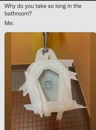 Why do you take so long in the bathroom?
Me: