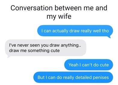 Conversation between me and my wife. I can actually draw really well tho. I've never seen you draw anything.. draw me something cute. Yeah I can't do cute. But I can do really detailed penises