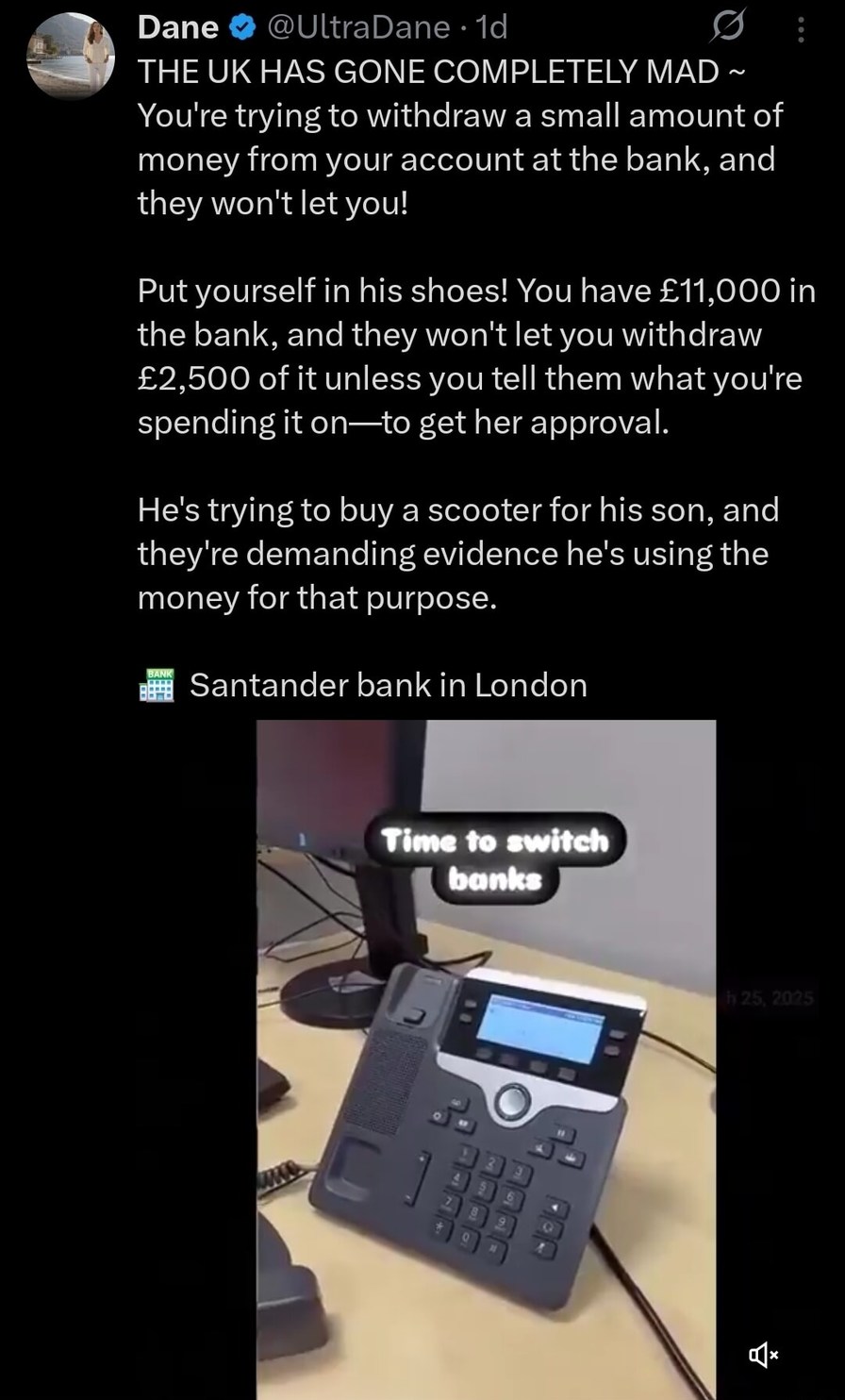 The UK has gone completely mad. You're trying to withdraw a small amount of money from your account at the bank, and they won't let you! Put yourself in his shoes! You have £11,000 in the bank, and they won't let you withdraw £2,500 of it unless you tell them what you're spending it on—to get her approval. He's trying to buy a scooter for his son, 
