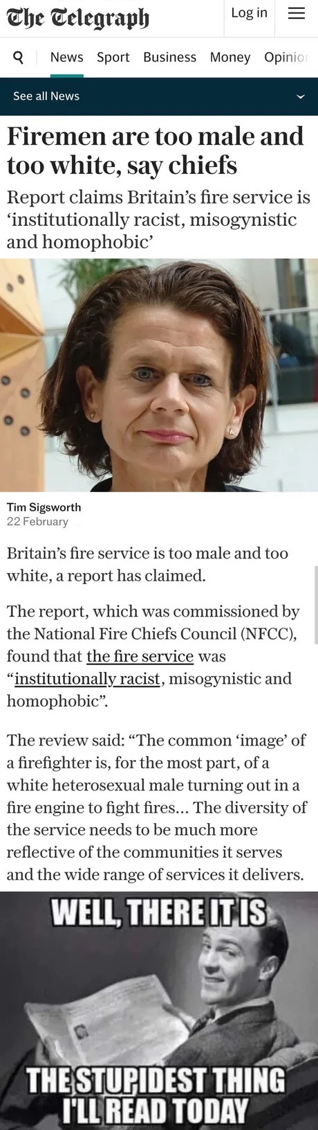 The Telegraph. Log in. News Sport Business Money Opinion. See all News. Firemen are too male and too white, say chiefs. Report claims Britain's fire service is 'institutionally racist, misogynistic and homophobic'. Tim Sigsworth 22 February. Britain's fire service is too male and too white, a report has claimed. The report, which was commissioned b