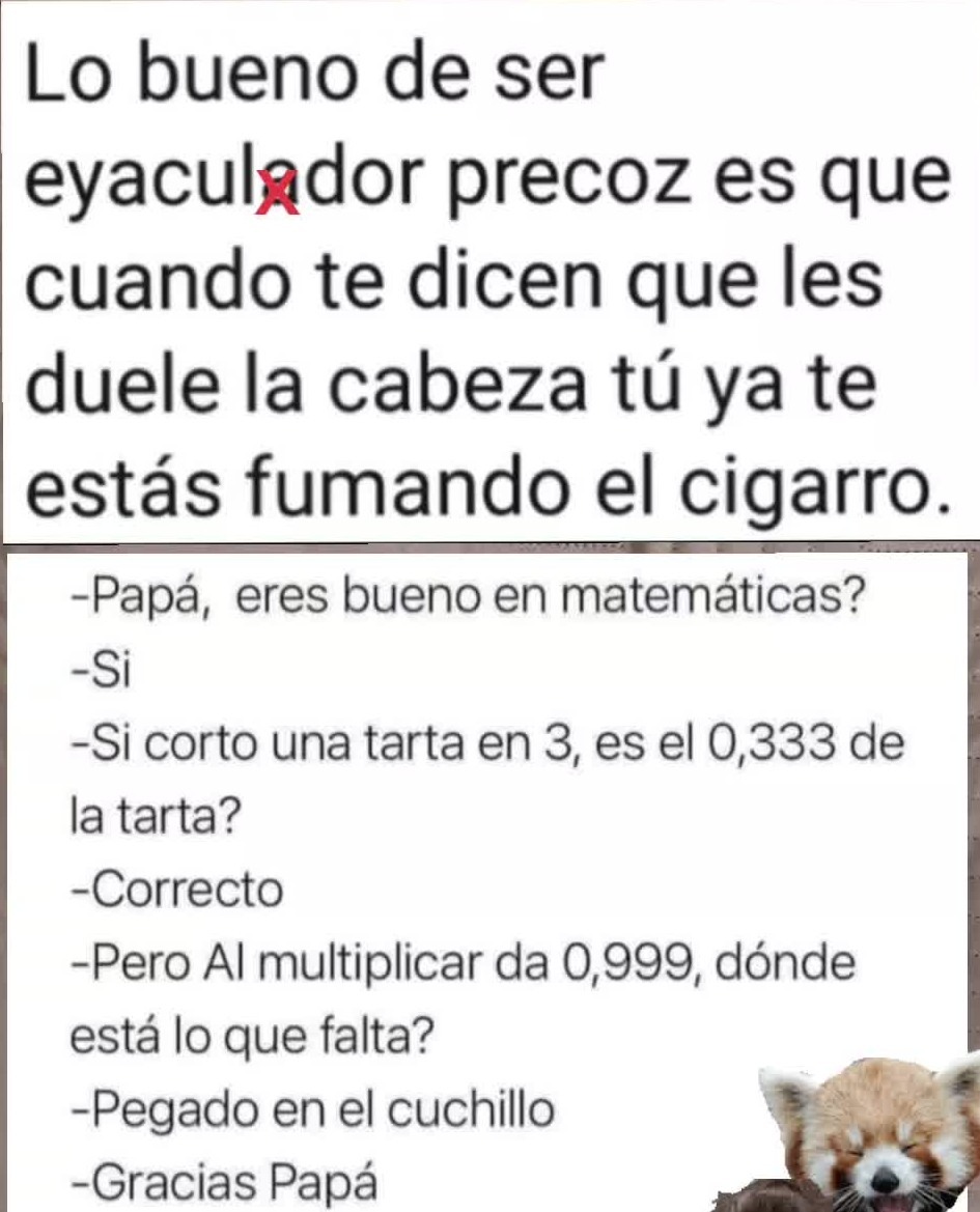 Lo bueno de ser eyaculador precoz es que cuando te dicen que les duele la cabeza tú ya te estás fumando el cigarro.
-Papá, eres bueno en matemáticas?
-Si
-Si corto una tarta en 3, es el 0,333 de la tarta?
-Correcto
-Pero Al multiplicar da 0,999, dónde está lo que falta?
-Pegado en el cuchillo
-Gracias Papá