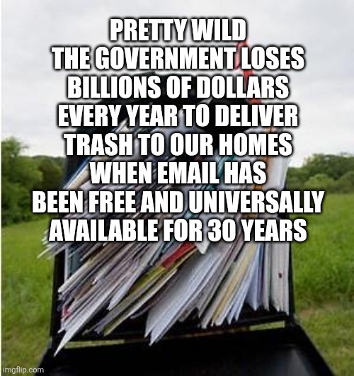 PRETTY WILD THE GOVERNMENT LOSES BILLIONS OF DOLLARS EVERY YEAR TO DELIVER TRASH TO OUR HOMES WHEN EMAIL HAS BEEN FREE AND UNIVERSALLY AVAILABLE FOR 30 YEARS