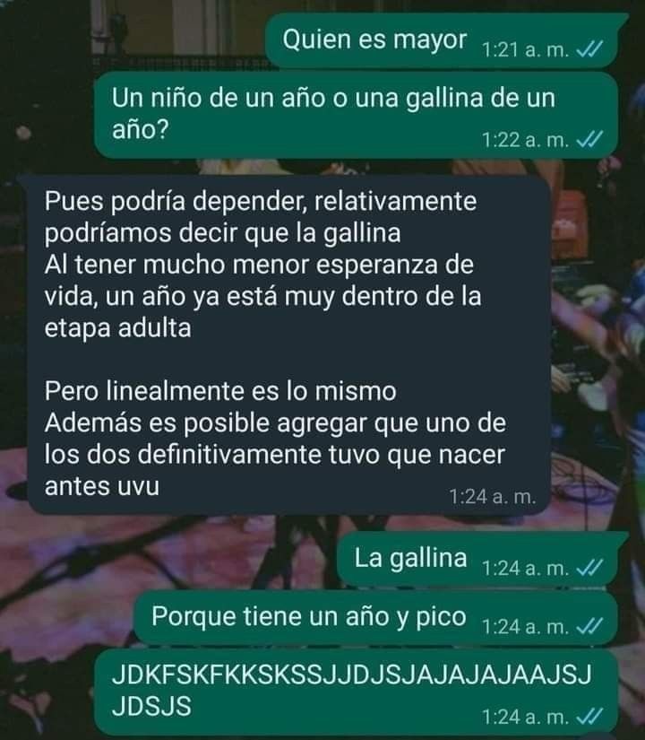 Quien es mayor
Un niño de un año o una gallina de un año?
Pues podría depender, relativamente podríamos decir que la gallina
Al tener mucho menor esperanza de vida, un año ya está muy dentro de la etapa adulta
Pero linealmente es lo mismo
Además es posible agregar que uno de los dos definitivamente tuvo que nacer antes uvu
La gallina
Porque tiene u