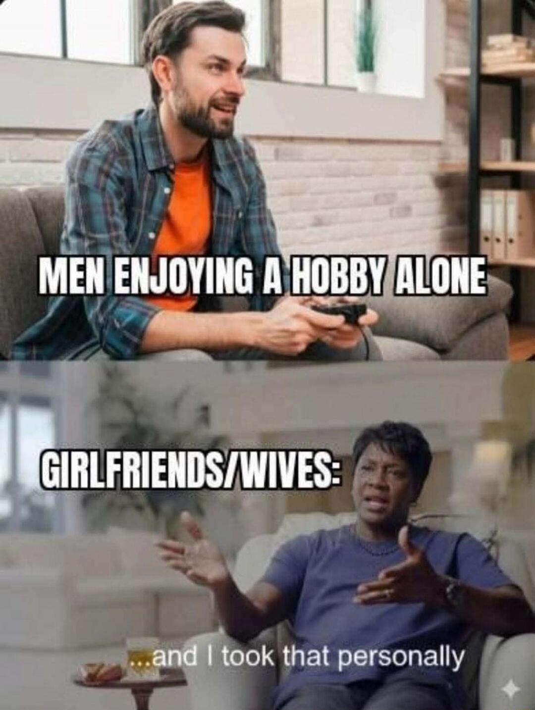 MEN ENJOYING A HOBBY ALONE
GIRLFRIENDS/WIVES:
...and I took that personally