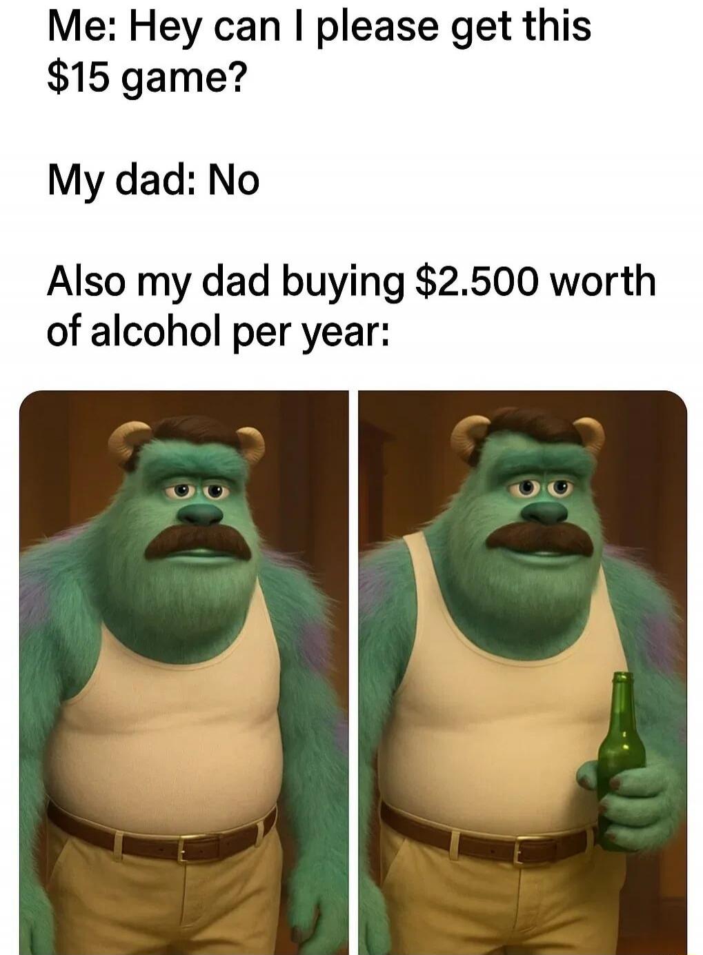 Me: Hey can I please get this $15 game?
My dad: No
Also my dad buying $2.500 worth of alcohol per year: