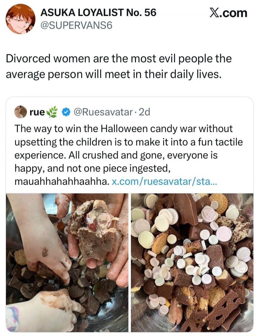 ASUKA LOYALIST No. 56 @SUPERVANS6 X.com Divorced women are the most evil people the average person will meet in their daily lives. rue @Ruesavatar 2d The way to win the Halloween candy war without upsetting the children is to make it into a fun tactile experience. All crushed and gone, everyone is happy, and not one piece ingested, mauhahhahahhaahh