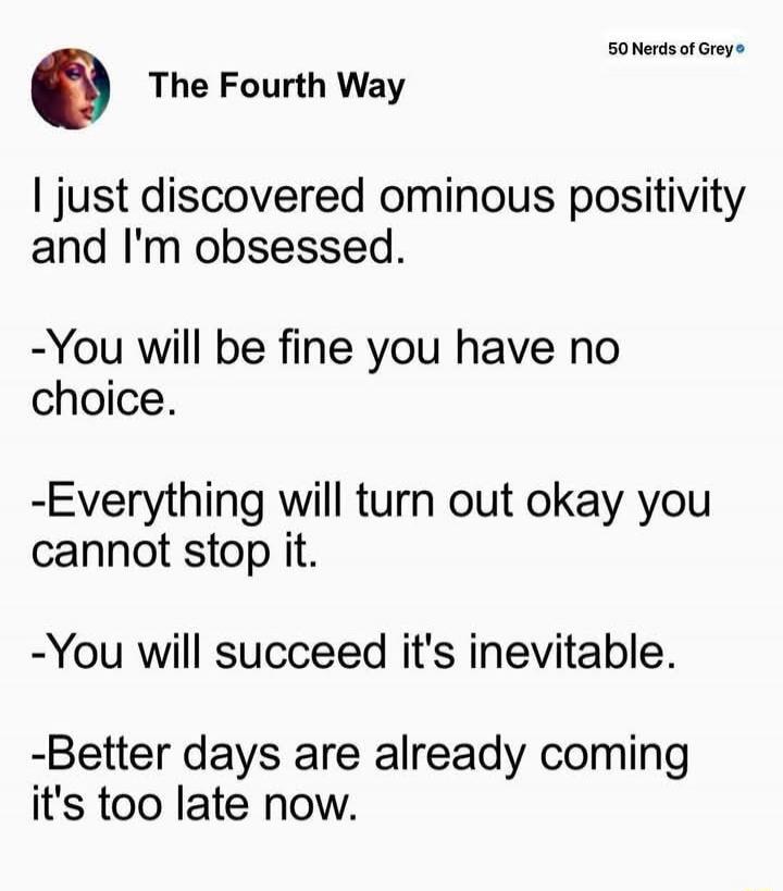 I just discovered ominous positivity and I'm obsessed.
-You will be fine you have no choice.
-Everything will turn out okay you cannot stop it.
-You will succeed it's inevitable.
-Better days are already coming it's too late now.