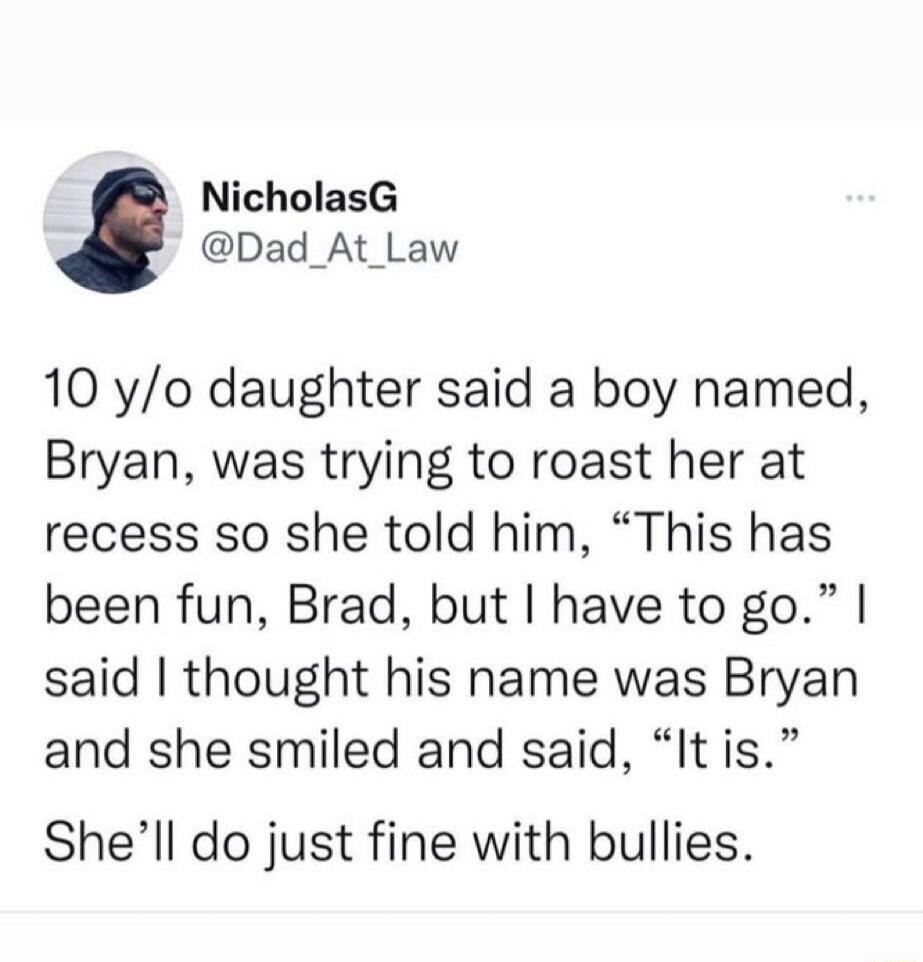 10 y/o daughter said a boy named, Bryan, was trying to roast her at recess so she told him, “This has been fun, Brad, but I have to go.” I said I thought his name was Bryan and she smiled and said, “It is.” She’ll do just fine with bullies.