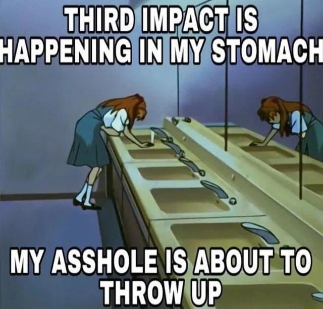 THIRD IMPACT IS HAPPENING IN MY STOMACH MY ASSHOLE IS ABOUT TO THROW UP