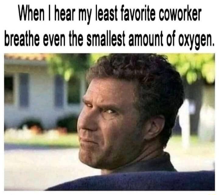 When I hear my least favorite coworker breathe even the smallest amount of oxygen.