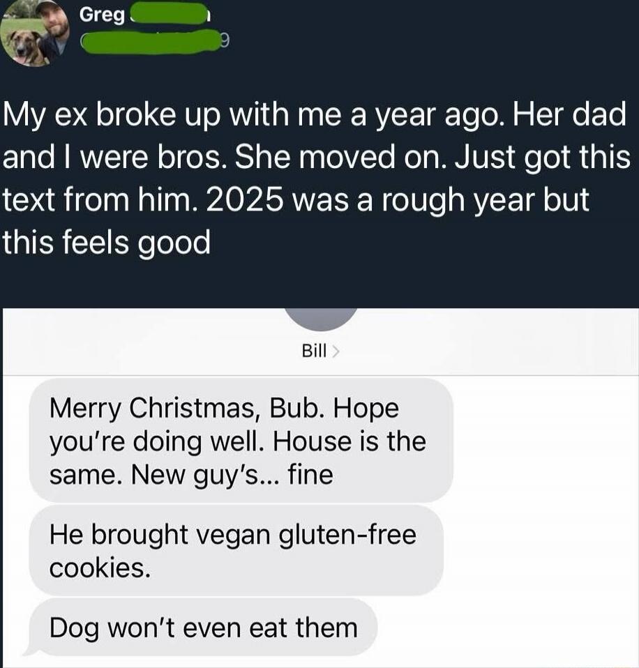 My ex broke up with me a year ago. Her dad and I were bros. She moved on. Just got this text from him. 2025 was a rough year but this feels good. Merry Christmas, Bub. Hope you're doing well. House is the same. New guy's... fine. He brought vegan gluten-free cookies. Dog won't even eat them