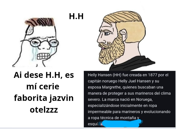 Ai dese H.H, es mí serie faborita jazvin otelzzz
Helly Hansen (HH) fue creada en 1877 por el capitán noruego Helly Juel Hansen y su esposa Margrethe, quienes buscaban una manera de proteger a sus marineros del clima severo. La marca nació en Noruega, especializándose inicialmente en ropa impermeable para marineros y evolucionando a ropa técnica de 