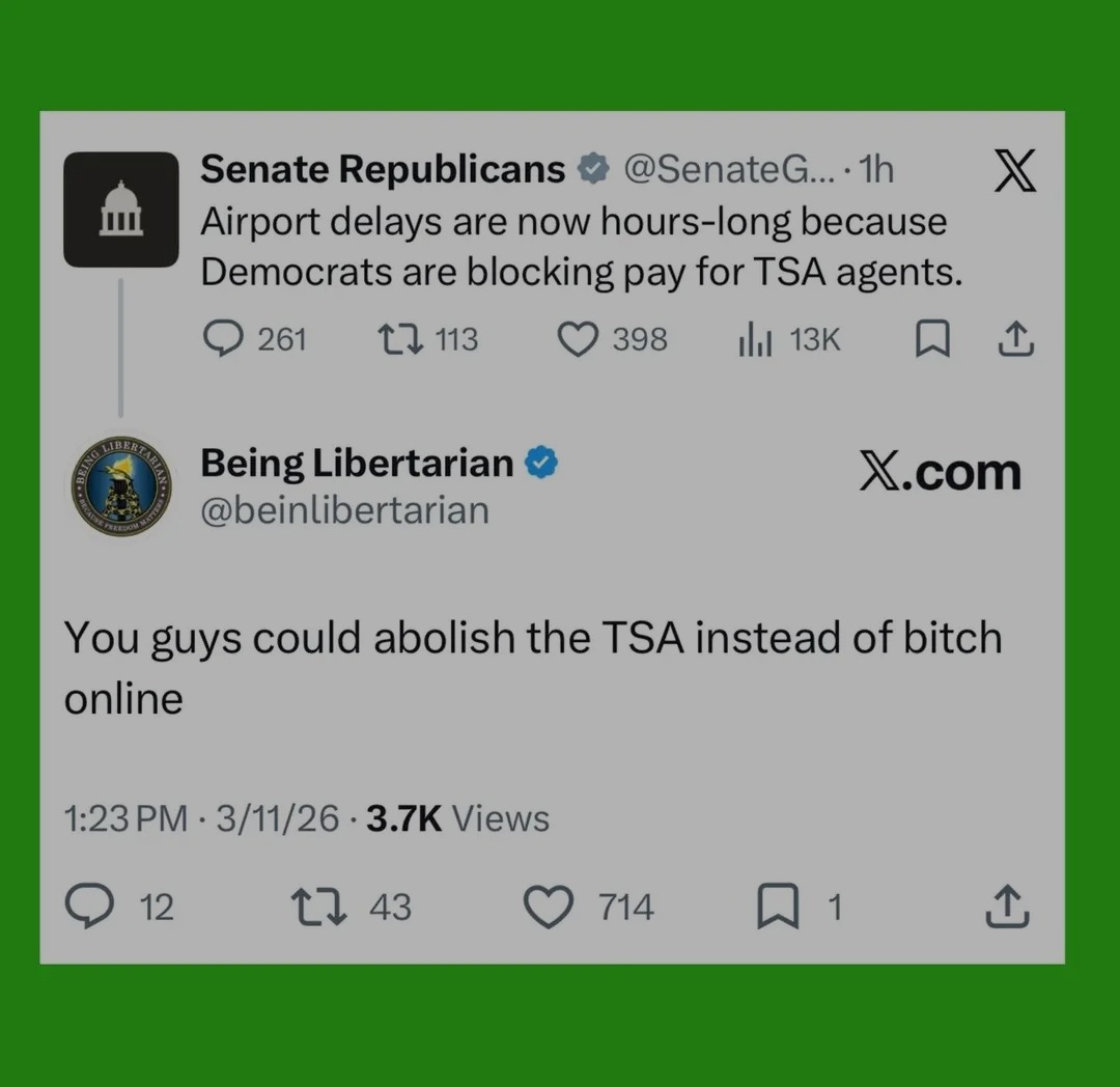 Senate Republicans @SenateG... 1h Airport delays are now hours-long because Democrats are blocking pay for TSA agents. Being Libertarian @beinlibertarian X.com You guys could abolish the TSA instead of bitch online 1:23 PM 3/11/26 3.7K Views