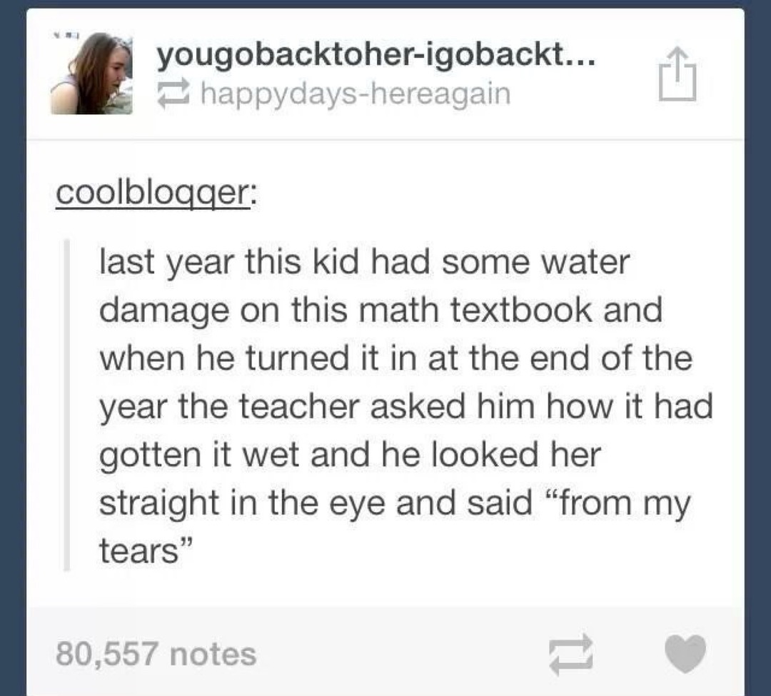 Last year this kid had some water damage on this math textbook and when he turned it in at the end of the year the teacher asked him how it had gotten it wet and he looked her straight in the eye and said “from my tears”