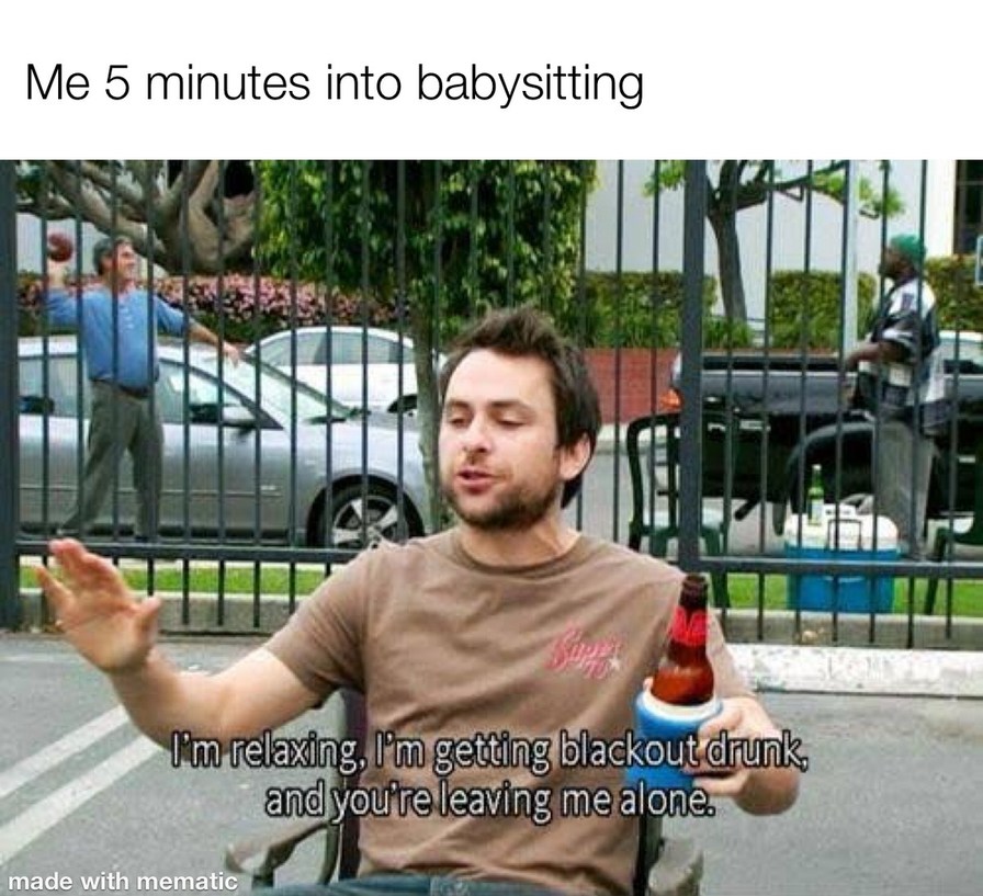 Me 5 minutes into babysitting
I'm relaxing, I'm getting blackout drunk, and you're leaving me alone.