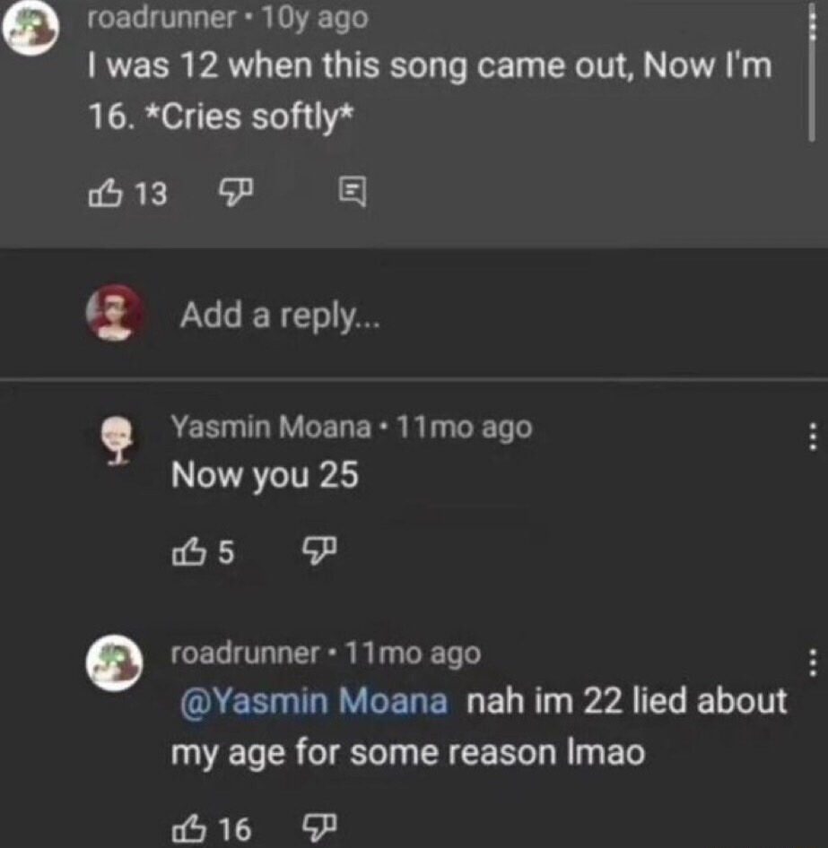 I was 12 when this song came out, Now I'm 16. *Cries softly*
Now you 25
nah im 22 lied about my age for some reason lmao