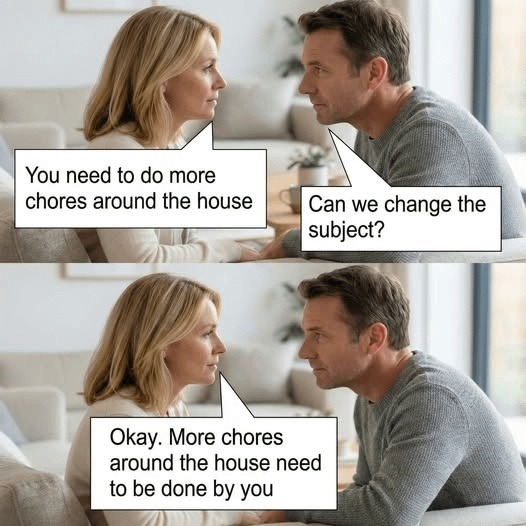 You need to do more chores around the house. Can we change the subject? Okay. More chores around the house need to be done by you.