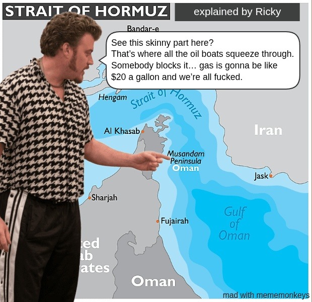STRAIT OF HORMUZ explained by Ricky. Bandar-e. See this skinny part here? That's where all the oil boats squeeze through. Somebody blocks it... gas is gonna be like $20 a gallon and we're all fucked. Hengam. Strait of Hormuz. Al Khasab. Musandam Peninsula. Oman. Iran. Jask. Sharjah. Fujairah. United Arab Emirates. Oman. Gulf of Oman. mad with memem