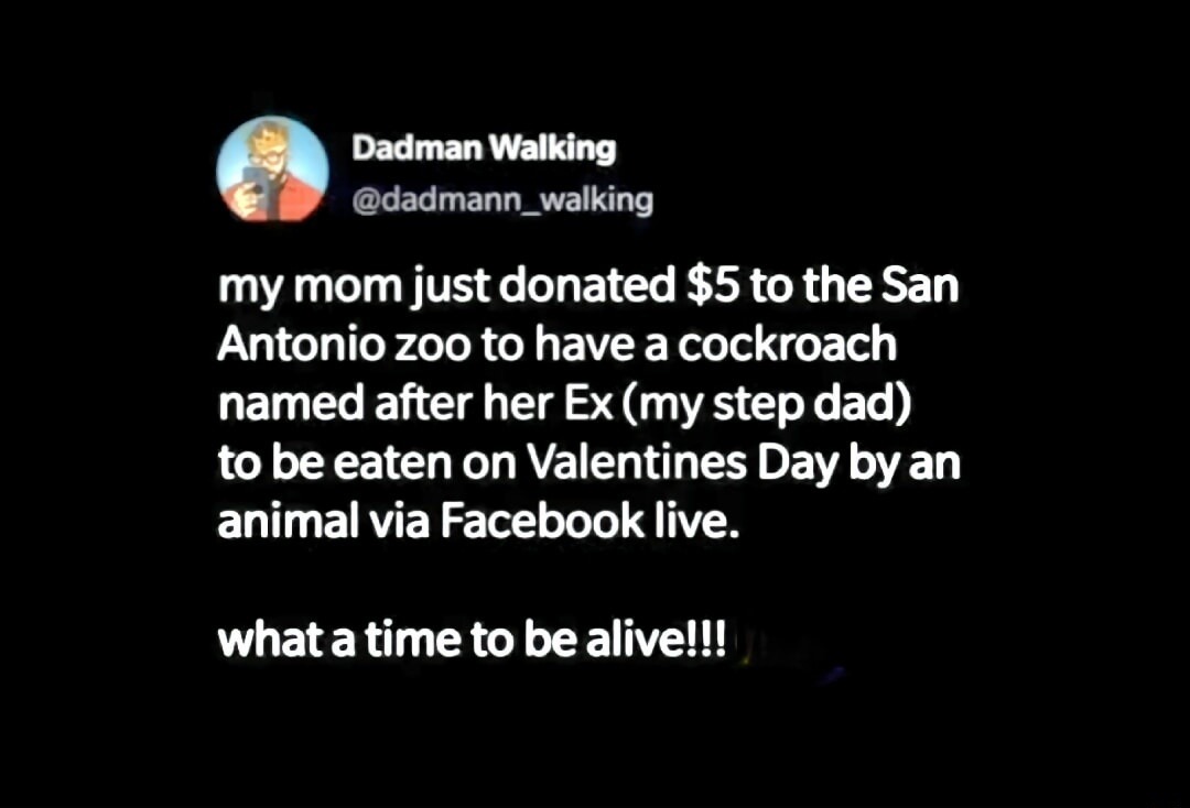 Dadman Walking
@dadmann_walking
my mom just donated $5 to the San Antonio zoo to have a cockroach named after her Ex (my step dad) to be eaten on Valentines Day by an animal via Facebook live.
what a time to be alive!!!