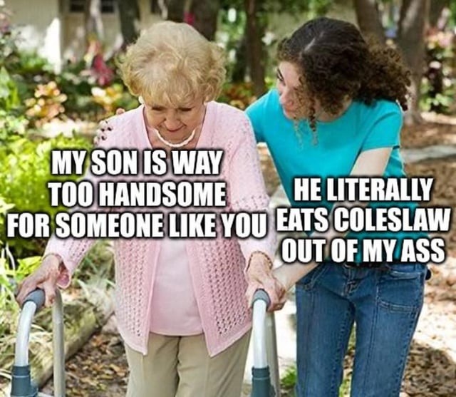 MY SON IS WAY TOO HANDSOME FOR SOMEONE LIKE YOU HE LITERALLY EATS COLESLAW OUT OF MY ASS